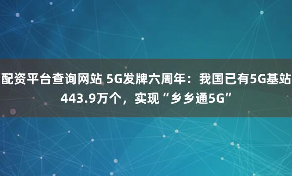 配资平台查询网站 5G发牌六周年：我国已有5G基站443.9万个，实现“乡乡通5G”