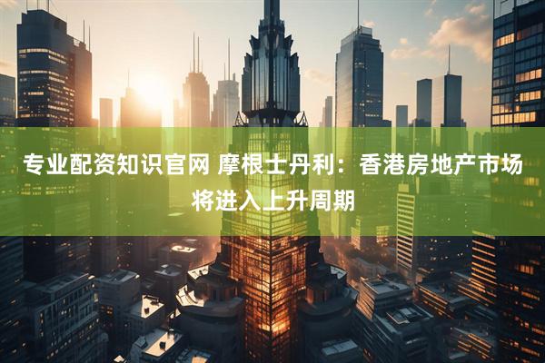 专业配资知识官网 摩根士丹利：香港房地产市场将进入上升周期