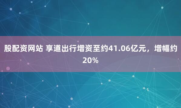 股配资网站 享道出行增资至约41.06亿元，增幅约20%