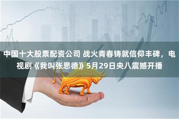 中国十大股票配资公司 战火青春铸就信仰丰碑，电视剧《我叫张思德》5月29日央八震撼开播