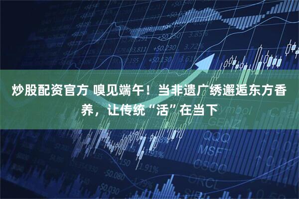 炒股配资官方 嗅见端午！当非遗广绣邂逅东方香养，让传统“活”在当下