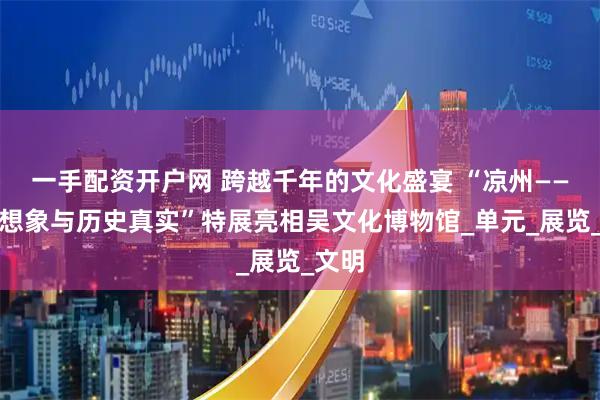 一手配资开户网 跨越千年的文化盛宴 “凉州——文化想象与历史真实”特展亮相吴文化博物馆_单元_展览_文明