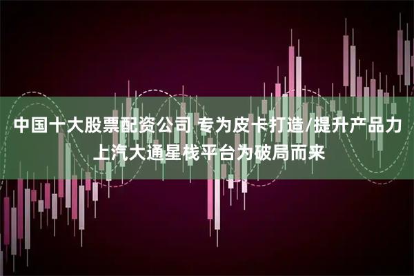 中国十大股票配资公司 专为皮卡打造/提升产品力 上汽大通星栈平台为破局而来