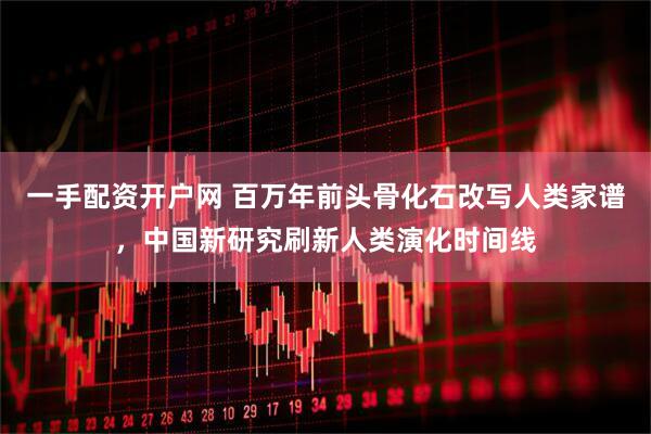 一手配资开户网 百万年前头骨化石改写人类家谱，中国新研究刷新人类演化时间线