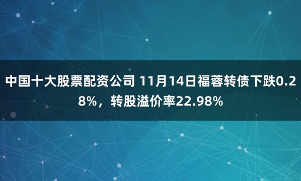中国十大股票配资公司 11月14日福蓉转债下跌0.28%，转股溢价率22.98%