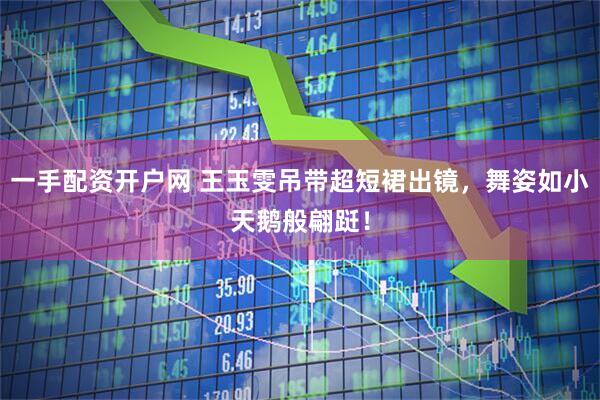 一手配资开户网 王玉雯吊带超短裙出镜，舞姿如小天鹅般翩跹！