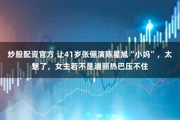 炒股配资官方 让41岁张俪演陈星旭“小妈”，太魅了，女主若不是迪丽热巴压不住