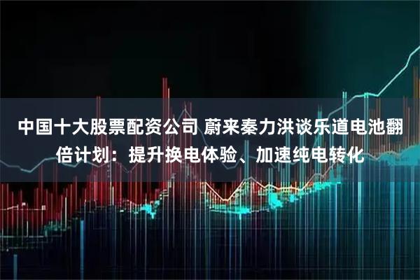 中国十大股票配资公司 蔚来秦力洪谈乐道电池翻倍计划：提升换电体验、加速纯电转化