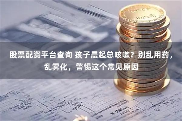股票配资平台查询 孩子晨起总咳嗽？别乱用药，乱雾化，警惕这个常见原因