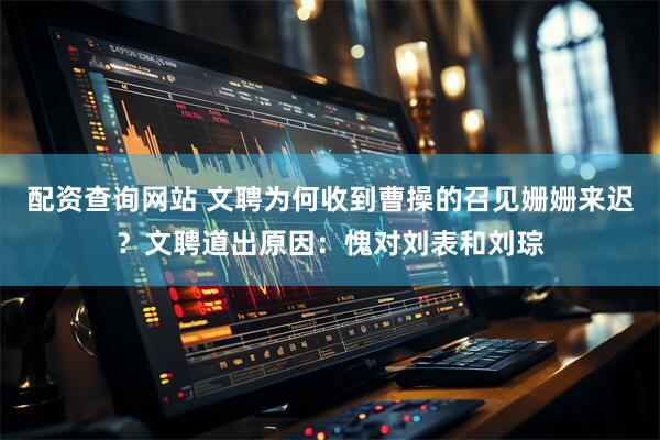 配资查询网站 文聘为何收到曹操的召见姗姗来迟？文聘道出原因：愧对刘表和刘琮