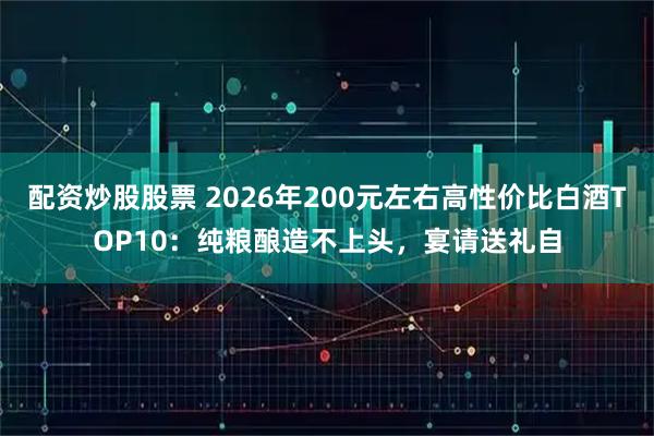 配资炒股股票 2026年200元左右高性价比白酒TOP10：纯粮酿造不上头，宴请送礼自